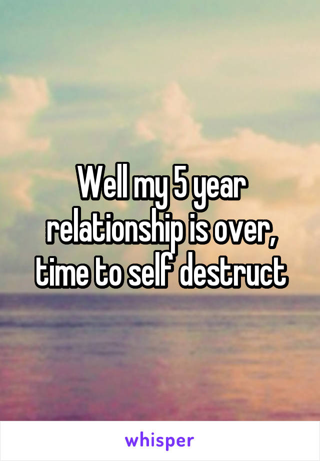 Well my 5 year relationship is over, time to self destruct