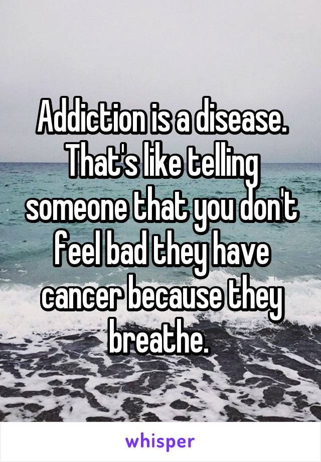 Addiction is a disease.
That's like telling someone that you don't feel bad they have cancer because they breathe. 