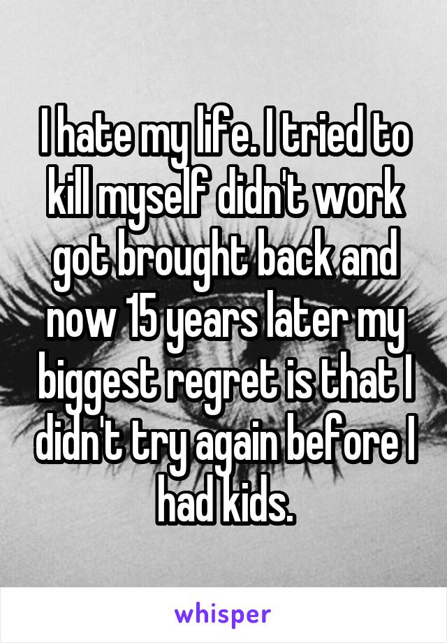 I hate my life. I tried to kill myself didn't work got brought back and now 15 years later my biggest regret is that I didn't try again before I had kids.