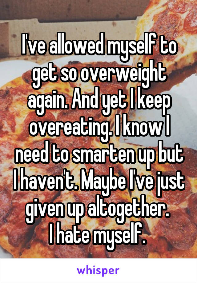 I've allowed myself to get so overweight again. And yet I keep overeating. I know I need to smarten up but I haven't. Maybe I've just given up altogether. 
I hate myself. 