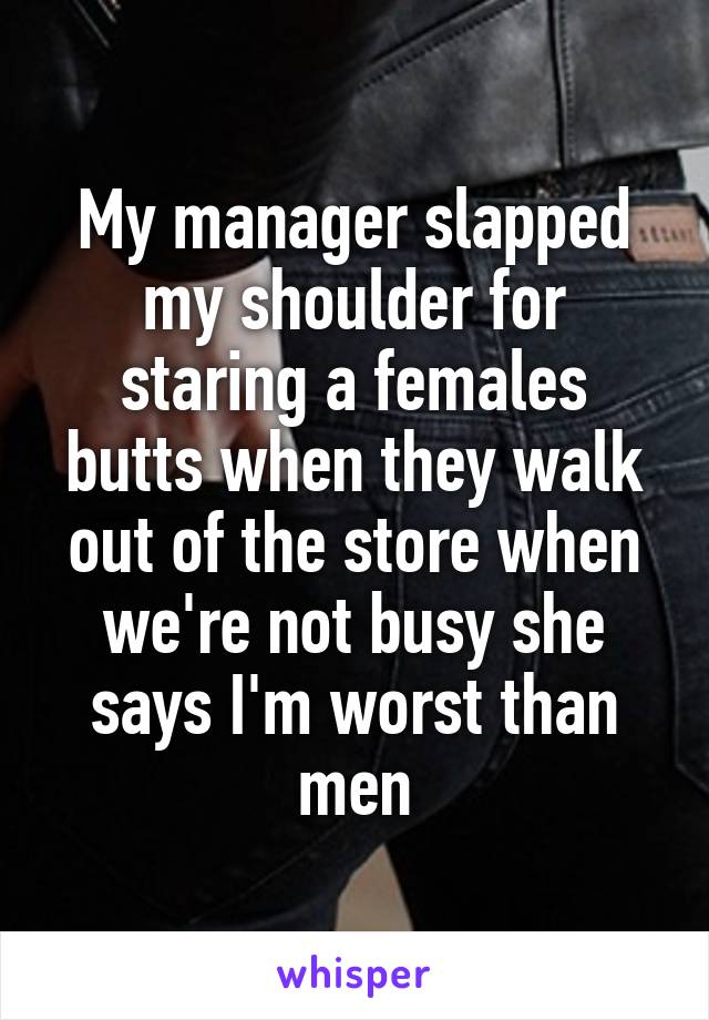 My manager slapped my shoulder for staring a females butts when they walk out of the store when we're not busy she says I'm worst than men