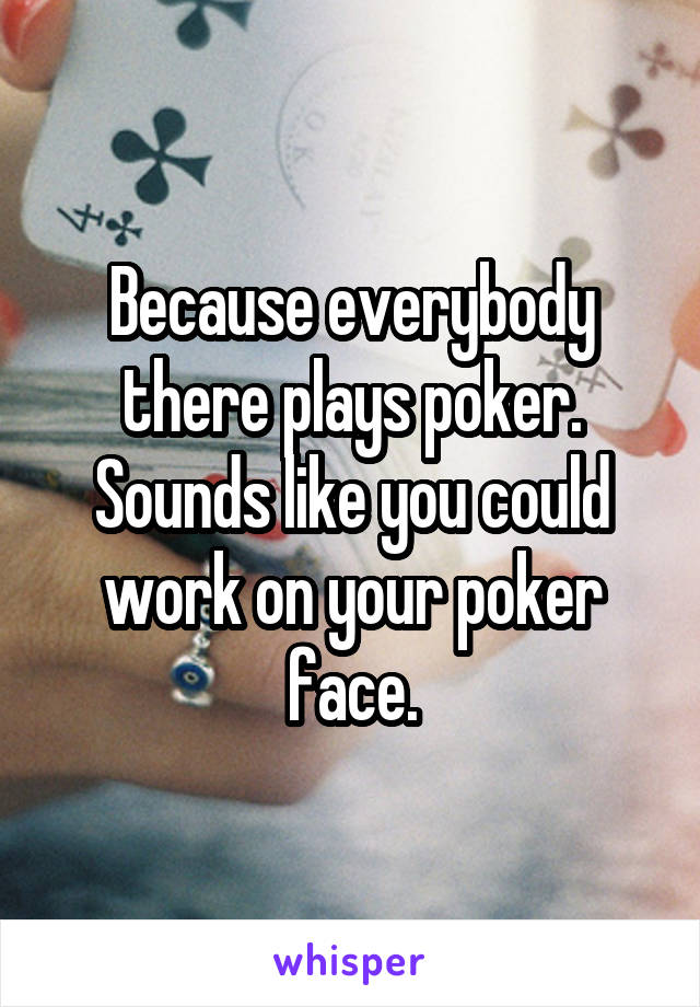 Because everybody there plays poker. Sounds like you could work on your poker face.
