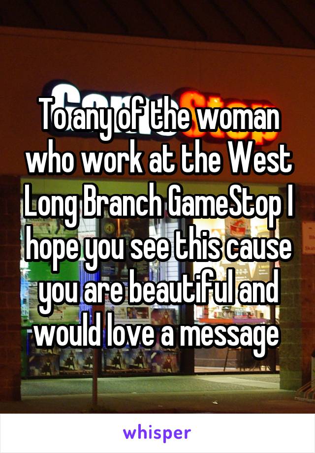To any of the woman who work at the West Long Branch GameStop I hope you see this cause you are beautiful and would love a message 