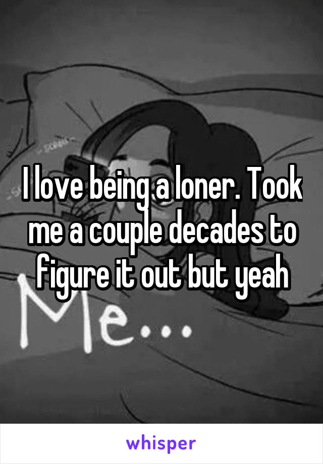 I love being a loner. Took me a couple decades to figure it out but yeah