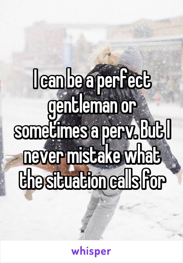 I can be a perfect gentleman or sometimes a perv. But I never mistake what the situation calls for