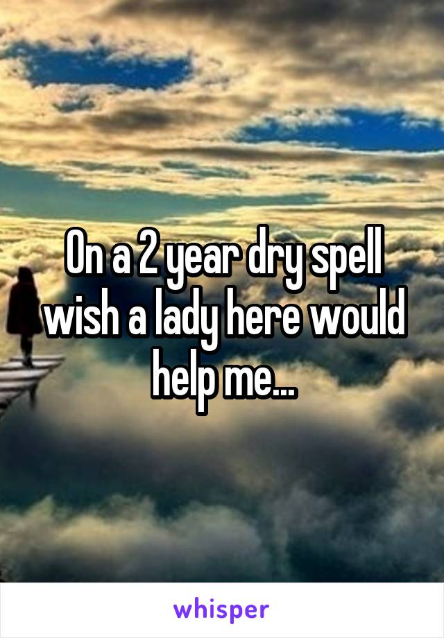 On a 2 year dry spell wish a lady here would help me...