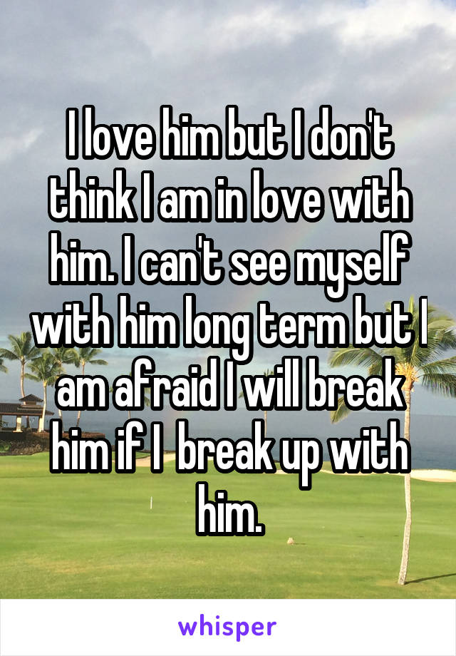 I love him but I don't think I am in love with him. I can't see myself with him long term but I am afraid I will break him if I  break up with him.