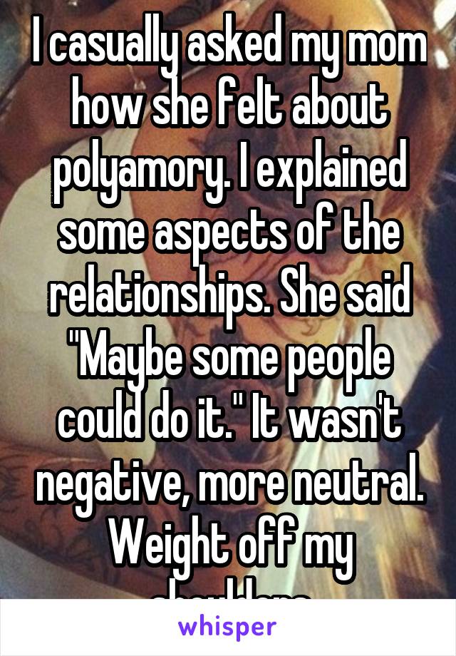 I casually asked my mom how she felt about polyamory. I explained some aspects of the relationships. She said "Maybe some people could do it." It wasn't negative, more neutral. Weight off my shoulders