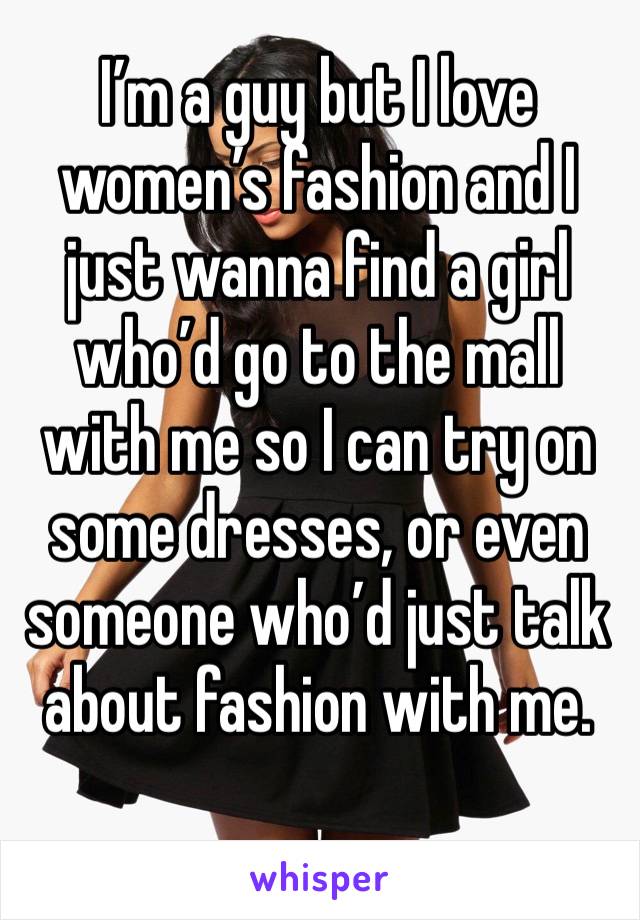 I’m a guy but I love women’s fashion and I just wanna find a girl who’d go to the mall with me so I can try on some dresses, or even someone who’d just talk about fashion with me.