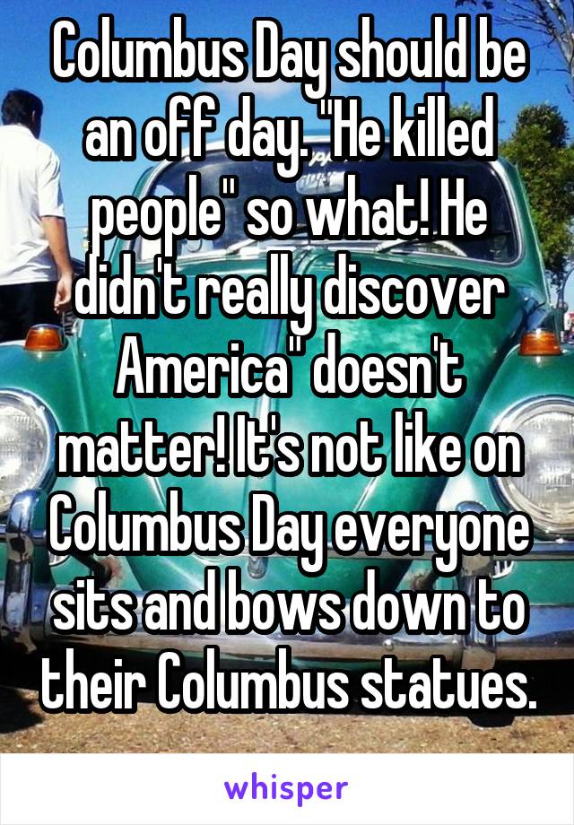 Columbus Day should be an off day. "He killed people" so what! He didn't really discover America" doesn't matter! It's not like on Columbus Day everyone sits and bows down to their Columbus statues. 