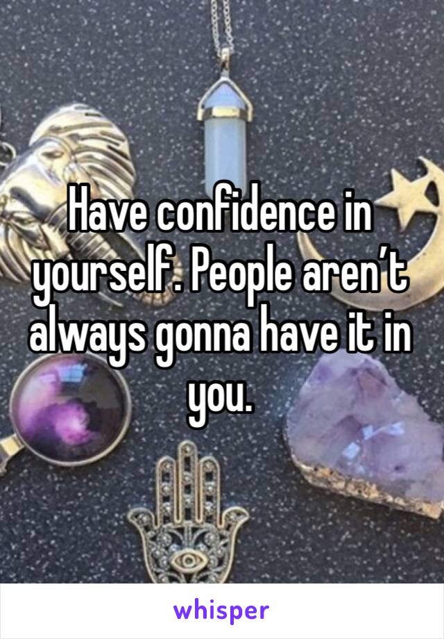 Have confidence in yourself. People aren’t always gonna have it in you.