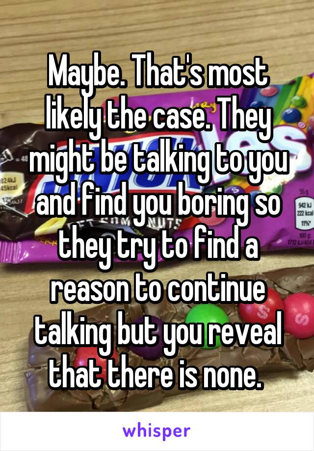 Maybe. That's most likely the case. They might be talking to you and find you boring so they try to find a reason to continue talking but you reveal that there is none. 
