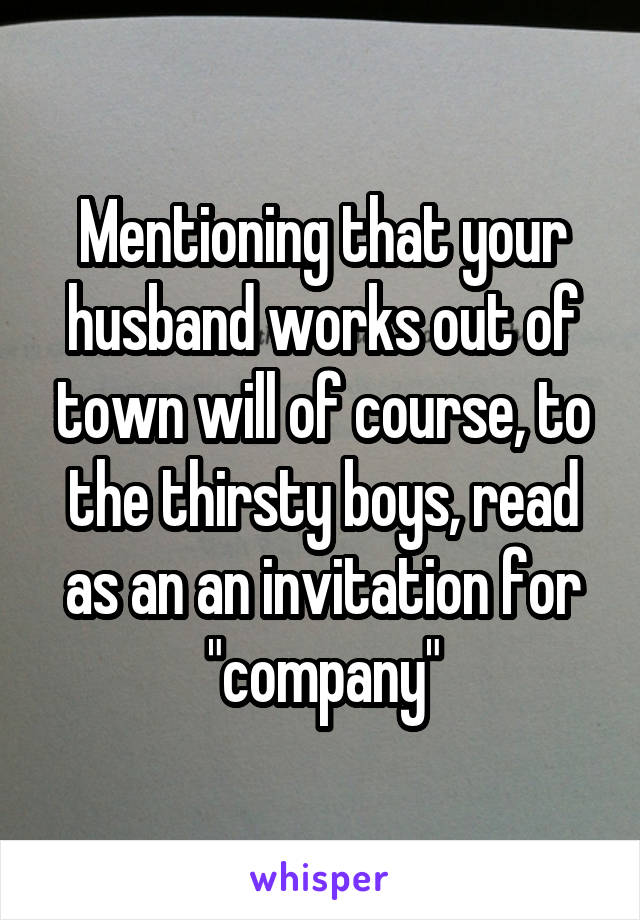 Mentioning that your husband works out of town will of course, to the thirsty boys, read as an an invitation for "company"