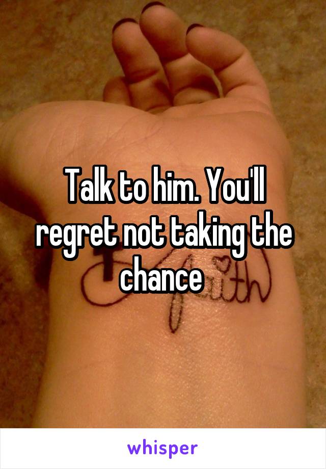 Talk to him. You'll regret not taking the chance 