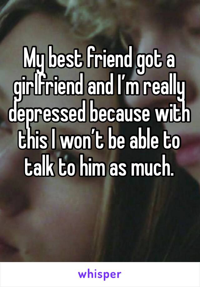 My best friend got a girlfriend and I’m really depressed because with this I won’t be able to talk to him as much.