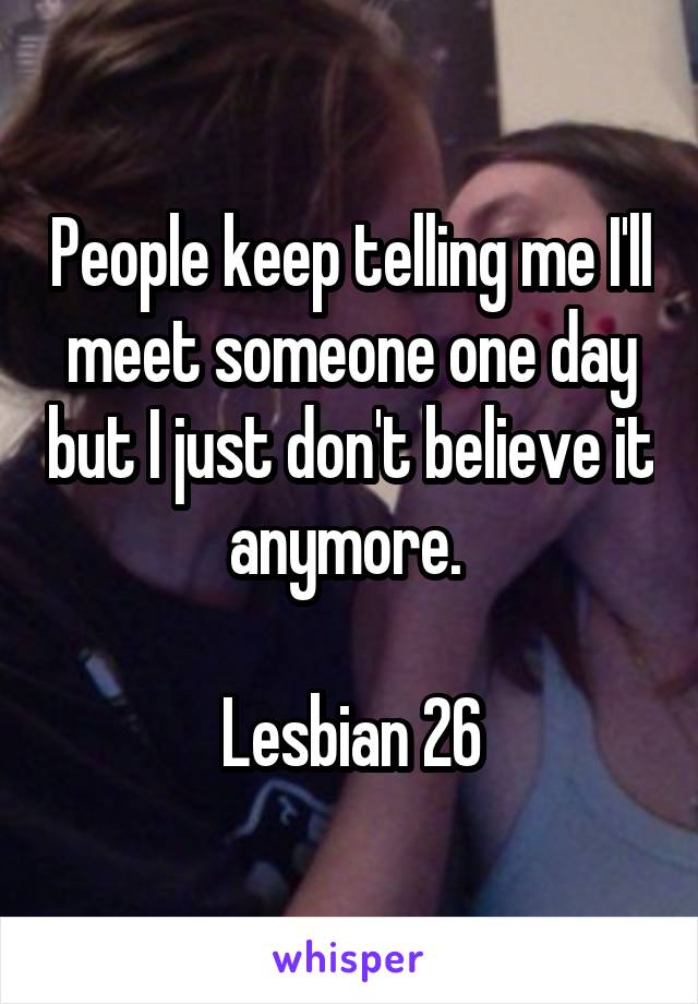People keep telling me I'll meet someone one day but I just don't believe it anymore. 

Lesbian 26