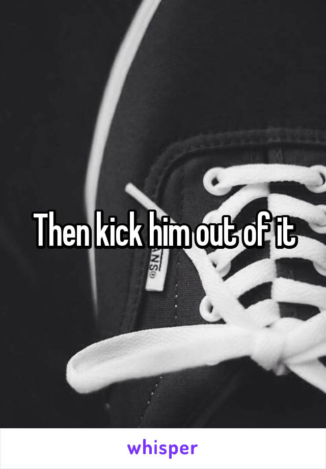 Then kick him out of it