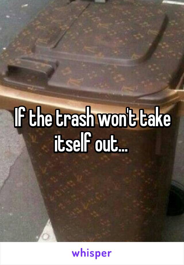 If the trash won't take itself out... 