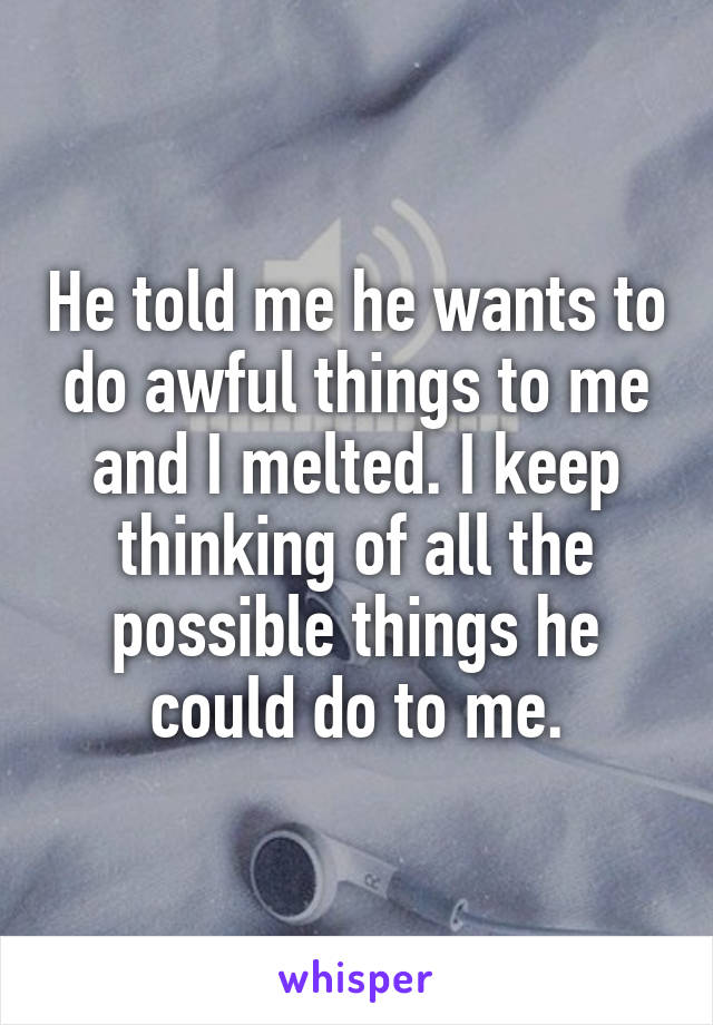 He told me he wants to do awful things to me and I melted. I keep thinking of all the possible things he could do to me.