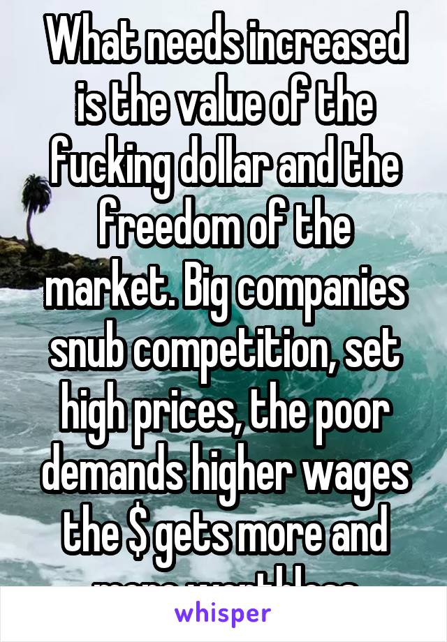 What needs increased is the value of the fucking dollar and the freedom of the market. Big companies snub competition, set high prices, the poor demands higher wages the $ gets more and more worthless