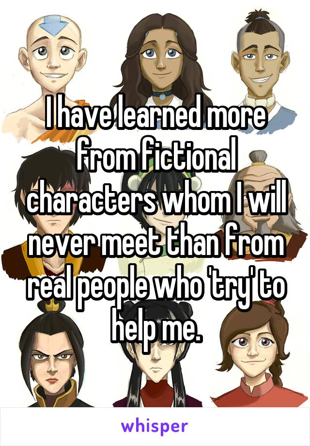 I have learned more from fictional characters whom I will never meet than from real people who 'try' to help me.
