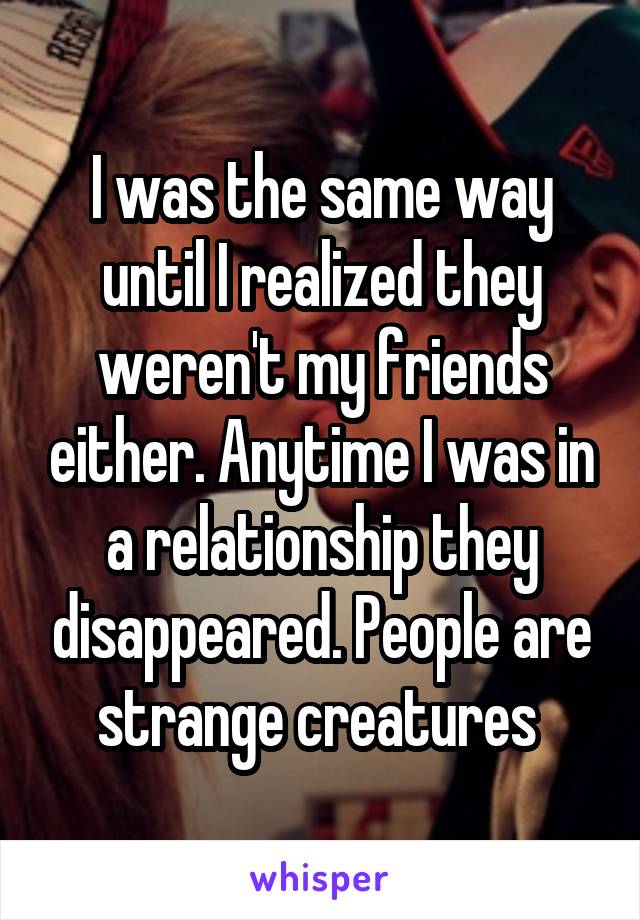 I was the same way until I realized they weren't my friends either. Anytime I was in a relationship they disappeared. People are strange creatures 