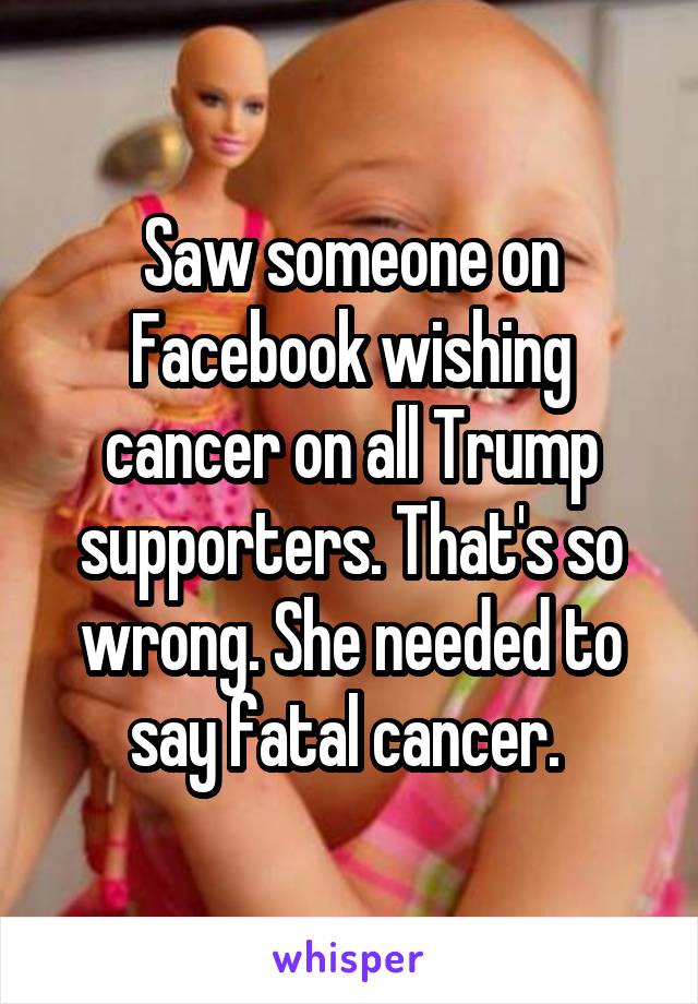 Saw someone on Facebook wishing cancer on all Trump supporters. That's so wrong. She needed to say fatal cancer. 