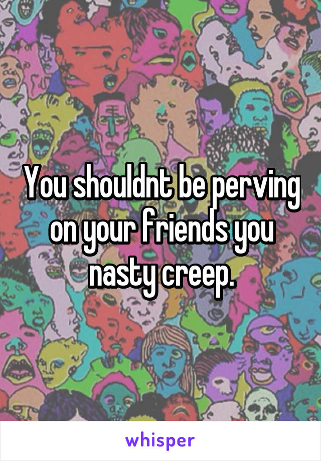 You shouldnt be perving on your friends you nasty creep.