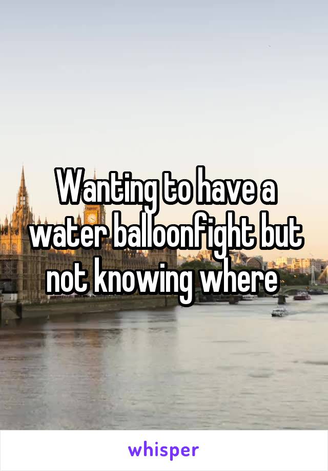 Wanting to have a water balloonfight but not knowing where 