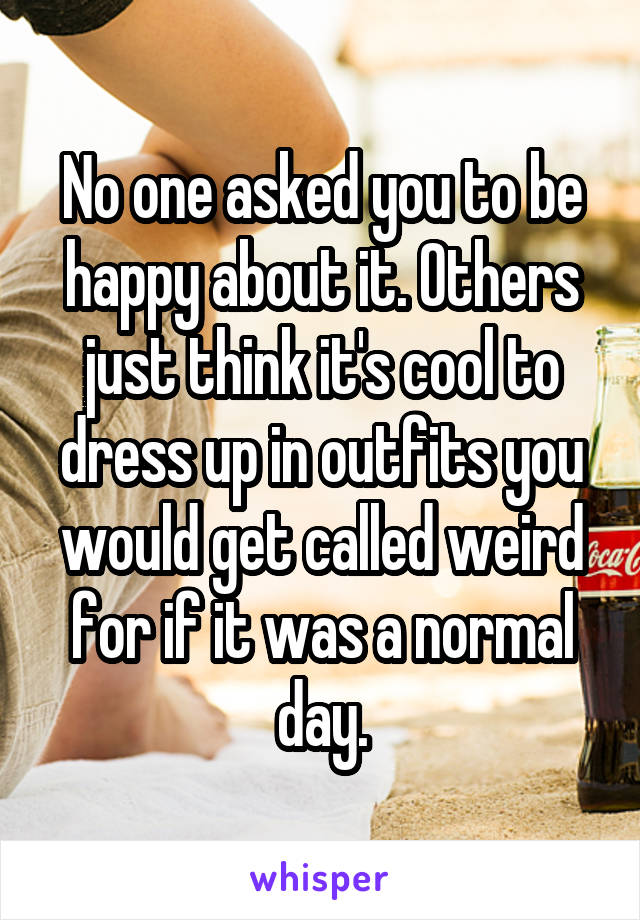 No one asked you to be happy about it. Others just think it's cool to dress up in outfits you would get called weird for if it was a normal day.