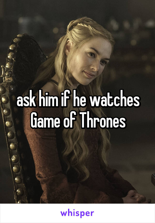 ask him if he watches Game of Thrones