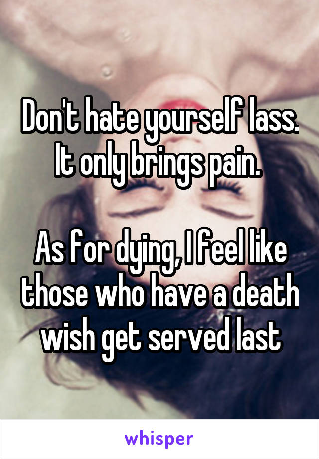 Don't hate yourself lass. It only brings pain. 

As for dying, I feel like those who have a death wish get served last