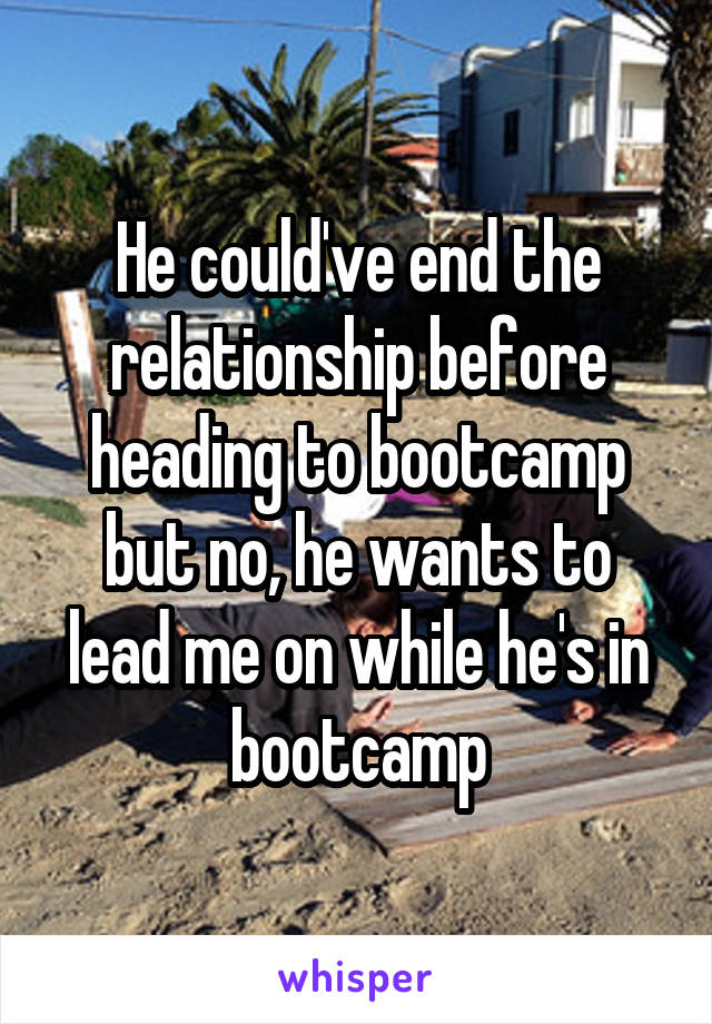He could've end the relationship before heading to bootcamp but no, he wants to lead me on while he's in bootcamp