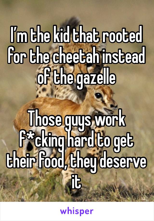 I’m the kid that rooted for the cheetah instead of the gazelle

Those guys work f*cking hard to get their food, they deserve it