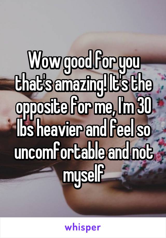 Wow good for you that's amazing! It's the opposite for me, I'm 30 lbs heavier and feel so uncomfortable and not myself