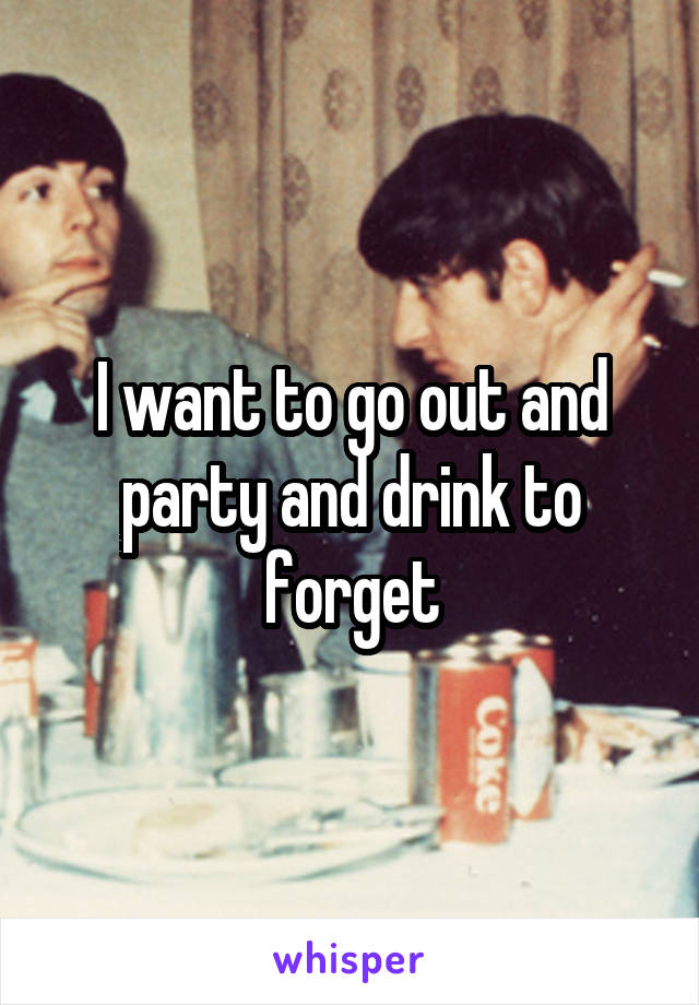 I want to go out and party and drink to forget