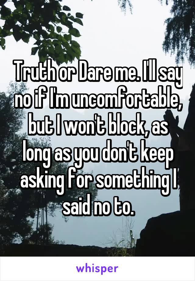 Truth or Dare me. I'll say no if I'm uncomfortable, but I won't block, as long as you don't keep asking for something I said no to.