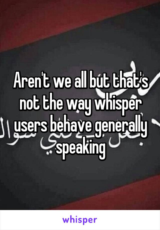 Aren't we all but that's not the way whisper users behave generally speaking