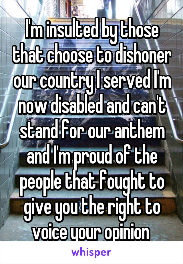 I'm insulted by those that choose to dishoner our country I served I'm now disabled and can't stand for our anthem and I'm proud of the people that fought to give you the right to voice your opinion 