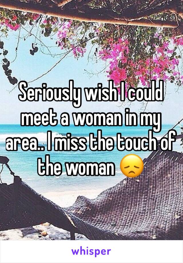Seriously wish I could meet a woman in my area.. I miss the touch of the woman 😞