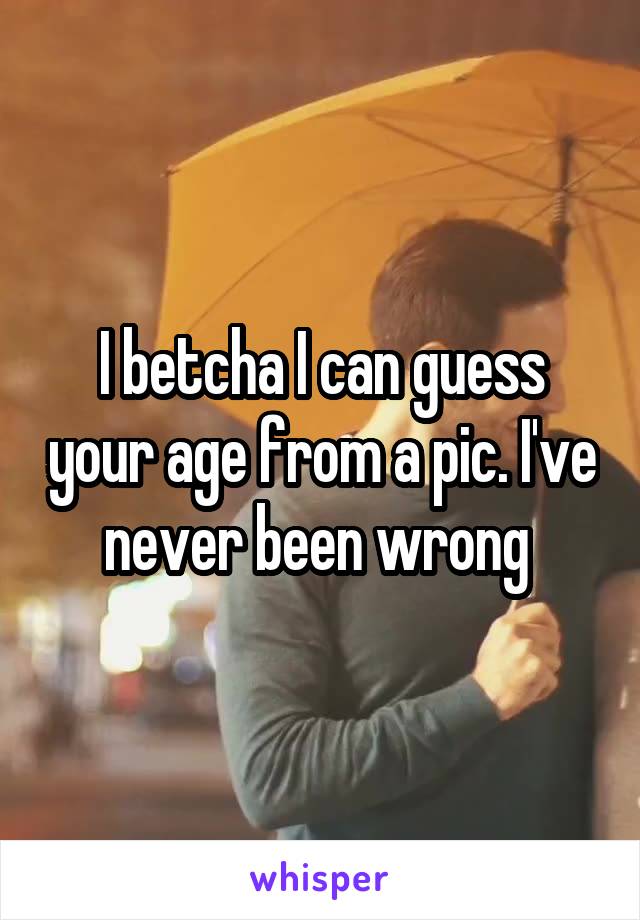 I betcha I can guess your age from a pic. I've never been wrong 