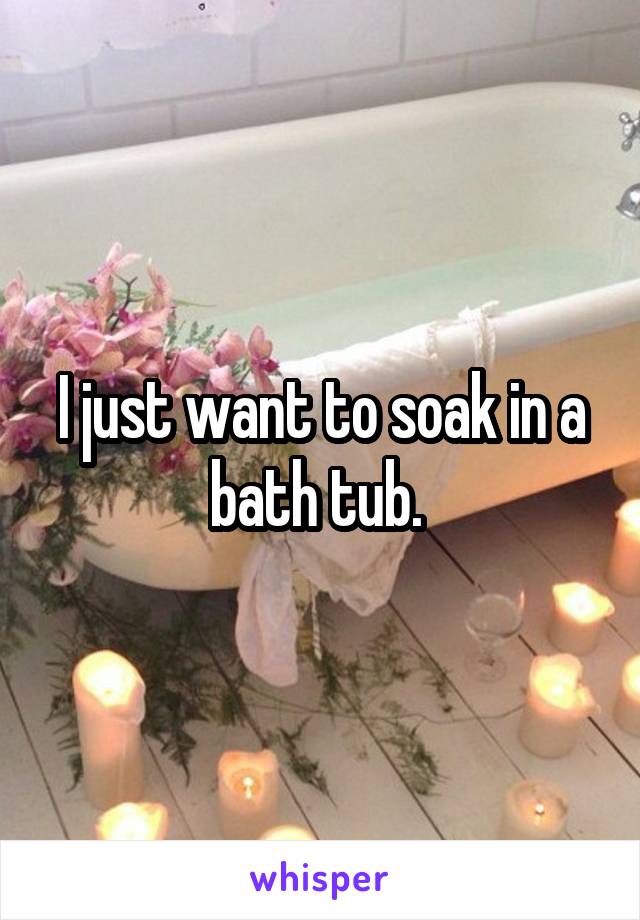 I just want to soak in a bath tub. 