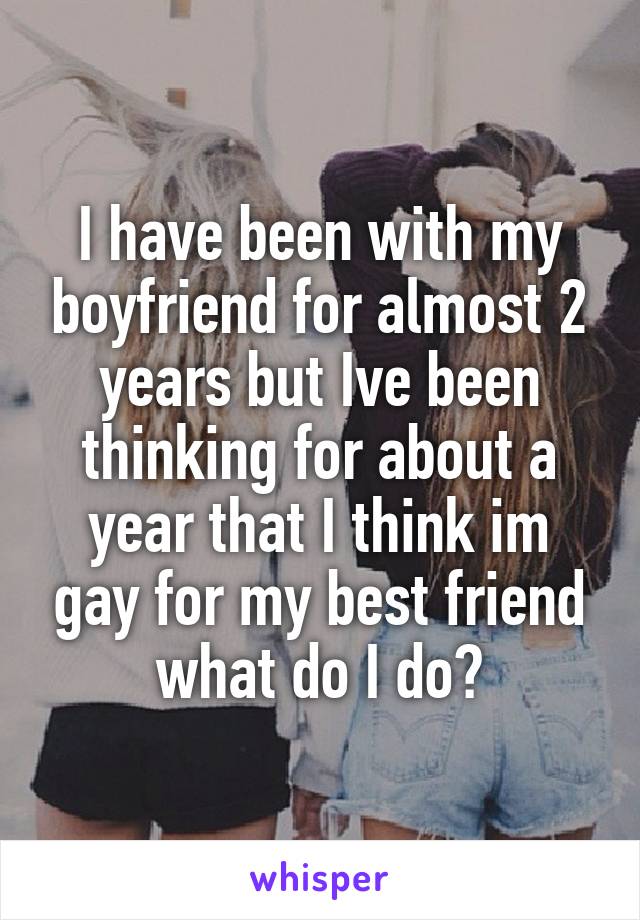 I have been with my boyfriend for almost 2 years but Ive been thinking for about a year that I think im gay for my best friend what do I do?