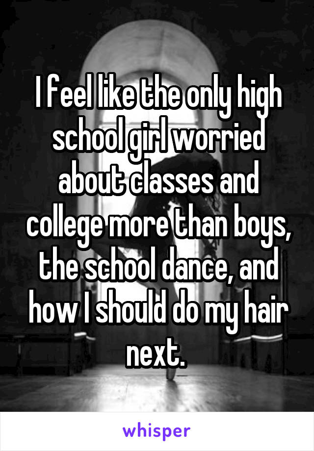 I feel like the only high school girl worried about classes and college more than boys, the school dance, and how I should do my hair next. 