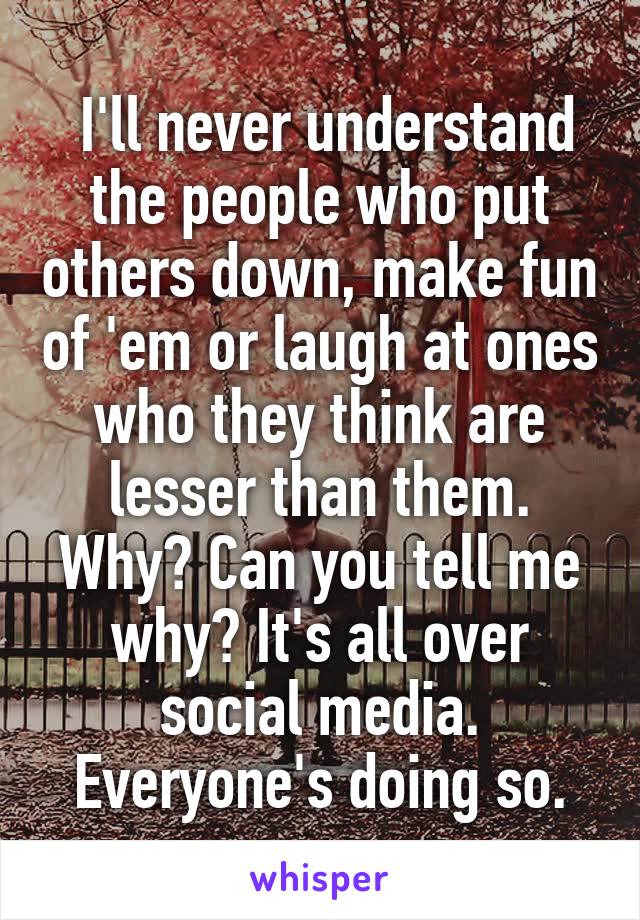  I'll never understand the people who put others down, make fun of 'em or laugh at ones who they think are lesser than them.
Why? Can you tell me why? It's all over social media. Everyone's doing so.