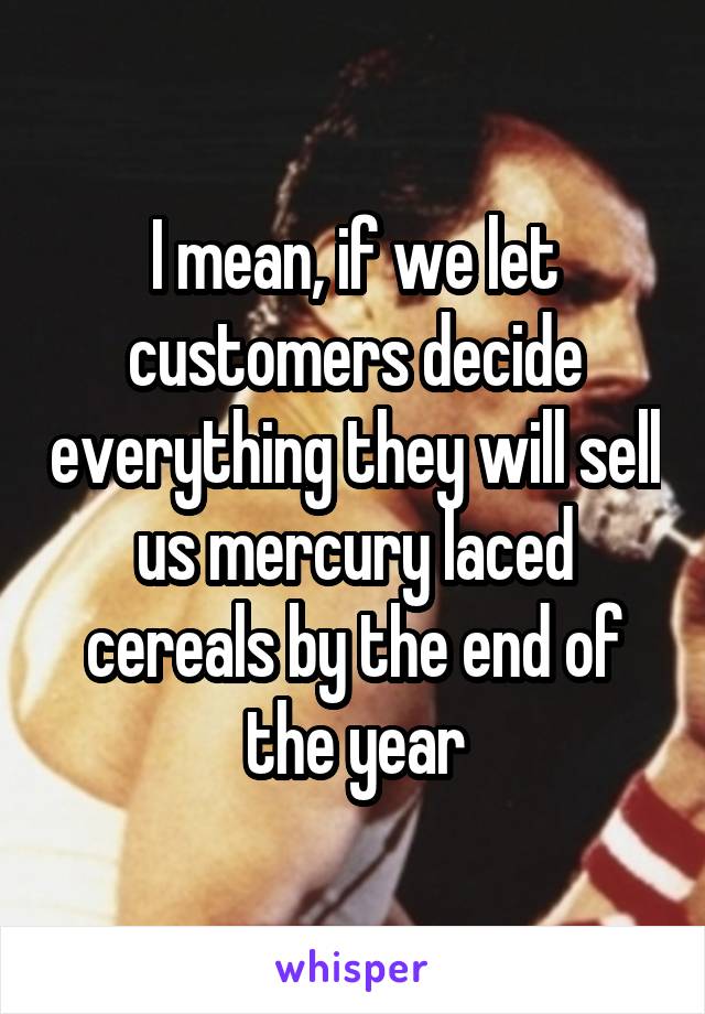 I mean, if we let customers decide everything they will sell us mercury laced cereals by the end of the year