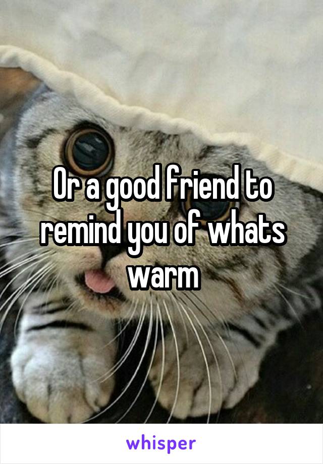 Or a good friend to remind you of whats warm