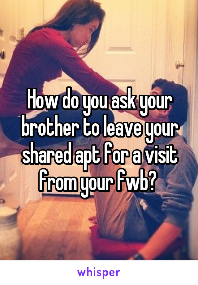 How do you ask your brother to leave your shared apt for a visit from your fwb? 