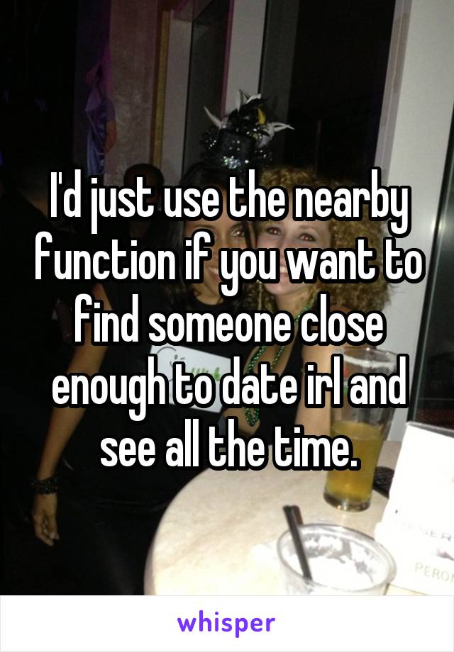 I'd just use the nearby function if you want to find someone close enough to date irl and see all the time.