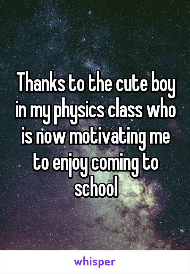 Thanks to the cute boy in my physics class who is now motivating me to enjoy coming to school